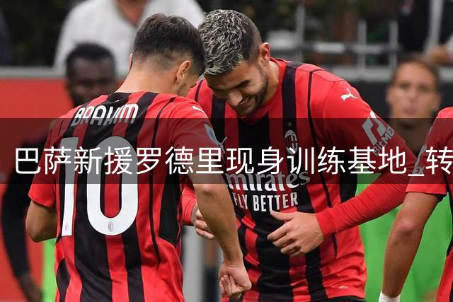 巴萨新援罗德里现身训练基地 转会细节全面曝光