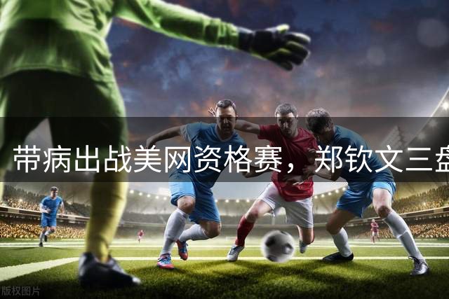带病出战美网资格赛，郑钦文三盘鏖战晋级正赛